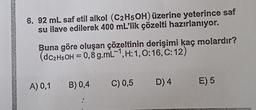 6. 92 mL saf etil alkol (C2H5OH) üzerine yeterince saf
su ilave edilerek 400 ml'lik çözelti hazırlanıyor.
Buna göre oluşan çözeltinin derişimi kaç molardır?
(dC2H5OH = 0,8 g.mL-1, H:1, 0:16, C:12)
A) 0,1 B)0,4
C) 0,5
D) 4
E) 5
