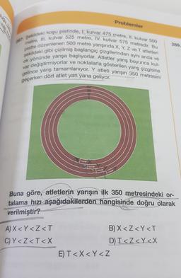 Problemler
289.
197. Sekildeki koşu pistinde, I. kulvar 475 metre, II. kulvar 500
metre, III. kulvar 525 metre, IV. kulvar 575 metredir. Bu
pistte düzenlenen 500 metre yarışında X, Y, Z ve Tatletleri
şekildeki gibi çizilmiş başlangıç çizgilerinden aynı anda ve
ok yönünde yarışa başlıyorlar. Atletler yarış boyunca kul-
var değiştirmiyorlar ve noktalarla gösterilen yarış çizgisine
gelince yarış tamamlanıyor. Y atleti yarışın 350 metresini
geçerken dört atlet yan yana geliyor.
Buna göre, atletlerin yarışın ilk 350 metresindeki or-
talama hızı aşağıdakilerden hangisinde doğru olarak
verilmiştir?
A) X < Y<Z<T
C)Y<Z<T<X
B) X<Z<Y<T
D) T<Z<Y<X
E) T<X<Y<Z