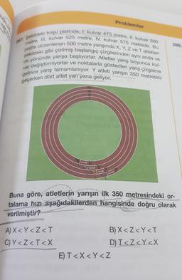 Problemler
289.
197. Sekildeki koşu pistinde, I. kulvar 475 metre, II. kulvar 500
metre, III. kulvar 525 metre, IV. kulvar 575 metredir. Bu
pistte düzenlenen 500 metre yarışında X, Y, Z ve Tatletleri
şekildeki gibi çizilmiş başlangıç çizgilerinden aynı anda ve
ok yönünde yarışa başlıyorlar. Atletler yarış boyunca kul-
var değiştirmiyorlar ve noktalarla gösterilen yarış çizgisine
gelince yarış tamamlanıyor. Y atleti yarışın 350 metresini
geçerken dört atlet yan yana geliyor.
Buna göre, atletlerin yarışın ilk 350 metresindeki or-
talama hızı aşağıdakilerden hangisinde doğru olarak
verilmiştir?
A) X < Y<Z<T
C)Y<Z<T<X
B) X<Z<Y<T
D) T<Z<Y<X
E) T<X<Y<Z
