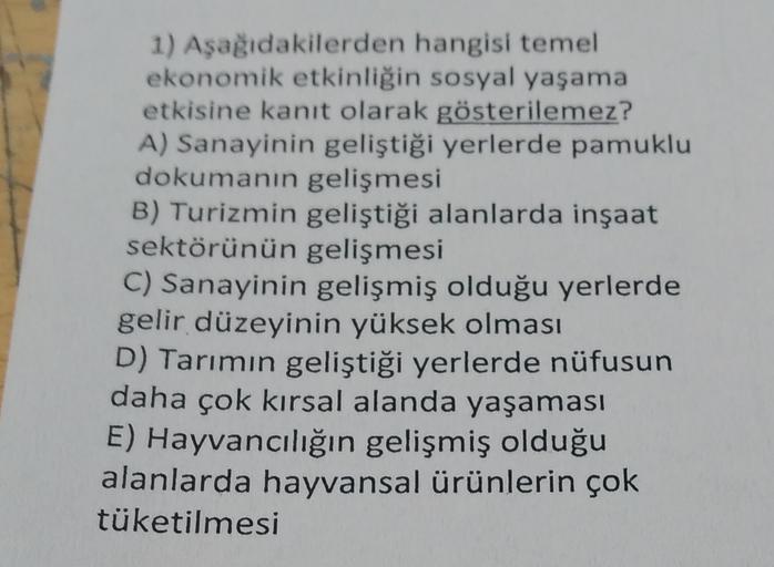 1) Aşağıdakilerden hangisi temel
ekonomik etkinliğin sosyal yaşama
etkisine kanıt olarak gösterilemez?
A) Sanayinin geliştiği yerlerde pamuklu
dokumanın gelişmesi
B) Turizmin geliştiği alanlarda inşaat
sektörünün gelişmesi
C) Sanayinin gelişmiş olduğu yerl