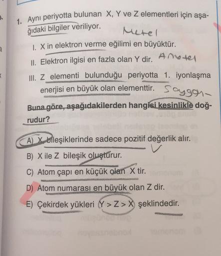 2
1. Ayni periyotta bulunan X, Y ve z elementleri için aşa-
ğıdaki bilgiler veriliyor.
Metel
1. X in elektron verme eğilimi en büyüktür.
Ameter
II. Elektron ilgisi en fazla olan Y dir.
I
III. Z elementi bulunduğu periyotta 1. iyonlaşma
enerjisi en büyük ol