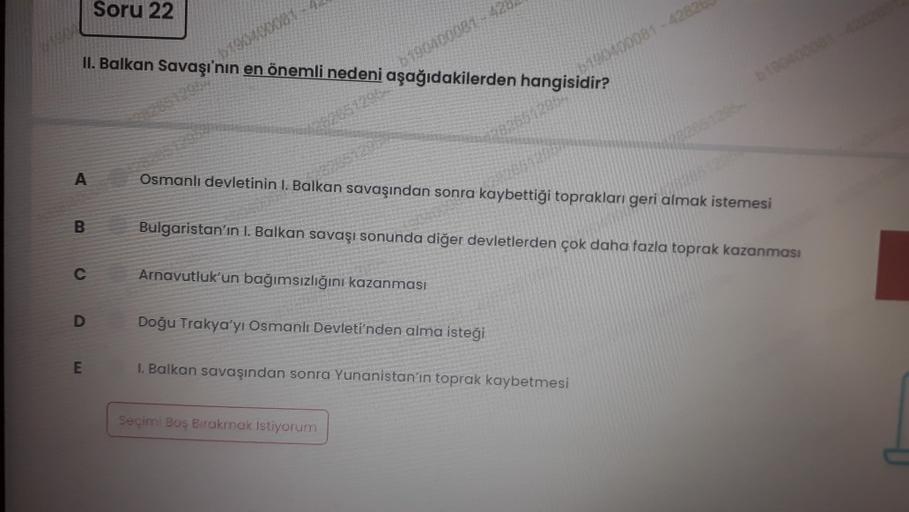 Soru 22
19
II. Balkan Savaşı'nın en önemli nedeni aşağıdakilerden hangisidir?
0190400081-42
100400081 -4282
A
Osmanlı devletinin I. Balkan savaşından sonra kaybettiği toprakları geri almak istemesi
26
B
Bulgaristan'ın I. Balkan savaşı sonunda diğer devletlerden çok daha fazla toprak kazanması
o
Arnavutluk'un bağımsızlığını kazanması
D
Doğu Trakya'yı Osmanlı Devleti'nden alma isteği
E
1. Balkan savaşından sonra Yunanistan'ın toprak kaybetmesi
Seçimi Bus Brakmak istiyorum