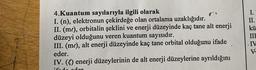 4.Kuantum sayılarıyla ilgili olarak
I. (n), elektronun çekirdeğe olan ortalama uzaklığıdır.
II. (me), orbitalin şeklini ve enerji düzeyinde kaç tane alt enerji
düzeyi olduğunu veren kuantum sayısıdır.
III. (me), alt enerji düzeyinde kaç tane orbital olduğunu ifade
eder.
IV. (1) enerji düzeylerinin de alt enerji düzeylerine ayrıldığını
I.
II.
kü
III
IV
V.
od oder
