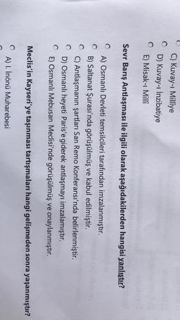 C) Kuvay-ı Millîye
D) Kuvay-1 İnzibatiye
E) Misak-ı Milli
Sevr Barış Antlaşması ile ilgili olarak aşağıdakilerden hangisi yanlıştır?
A) Osmanlı Devleti temsilcileri tarafından imzalanmıştır.
B) Saltanat Şurası'nda görüşülmüş ve kabul edilmiştir.
C) Antlaşmanın şartları San Remo Konferansı'nda belirlenmiştir.
D) Osmanlı heyeti Paris'e giderek antlaşmayı imzalamıştır.
E) Osmanlı Mebusan Meclisi'nde görüşülmüş ve onaylanmıştır.
Meclis'in Kayseri'ye taşınması tartışmaları hangi gelişmeden sonra yaşanmıştır?
A) 1. İnönü Muharebesi
