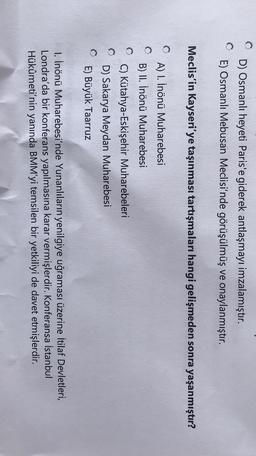 D) Osmanlı heyeti Paris'e giderek antlaşmayı imzalamıştır.
E) Osmanlı Mebusan Meclisi'nde görüşülmüş ve onaylanmıştır.
Meclis'in Kayseri'ye taşınması tartışmaları hangi gelişmeden sonra yaşanmıştır?
A) 1. İnönü Muharebesi
B) II. İnönü Muharebesi
0
C) Kütahya-Eskişehir Muharebeleri
D) Sakarya Meydan Muharebesi
E) Büyük Taarruz
1. İnönü Muharebesi'nde Yunanlıların yenilgiye uğraması üzerine İtilaf Devletleri,
Londra'da bir konferans yapılmasına karar vermişlerdir. Konferansa İstanbul
Hükûmeti'nin yanında BMM'yi temsilen bir yetkiliyi de davet etmişlerdir.
