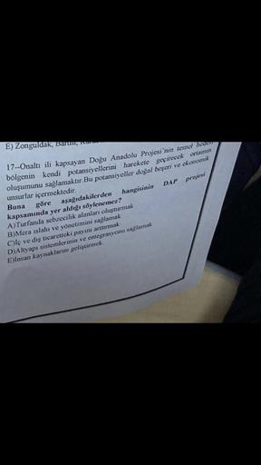 E) Zonguldak, Baruny
17--Onaltı ili kapsayan Doğu Anadolu Projesi'nin temel hedon
bölgenin kendi potansiyellerini harekete geçirecek ortarun
oluşumunu sağlamaktır. Bu potansiyeller doğal beseri ve ekonomik
unsurlar içermektedir.
Buna
göre aşağıdakilerden hangisinin DAP projesi
kapsamında yer aldığı söylenemez?
A)Turfanda sebzecilik alanları oluşturmak
B)Mera islahı ve yönetimini sağlamak
Ciç ve dış ticaretteki payını arttırmak
D)Altyapı sistemlerinin ve entegrasyonu saglamak
E)Insan kaynaklarını geliştirmek