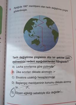 6. Aşağıda 180° meridyeni olan tarih değiştirme çizgisi
gösterilmiştir.
1-
Tarih değiştirme çizgisinin düz bir şekilde çizil-
memesinin nedeni aşağıdakilerden hangisidir?
A) Levha sınırlarına göre çizilmiştir.
B) Ülke sınırları dikkate alınmıştır.
C) Ekvatora uzaklığı hesaplanmıştır.
D) Başlangıç meridyeninin konumu dikkate alınmış-
tır.
E) Eksen eğikliği sebebiyle düz değildi