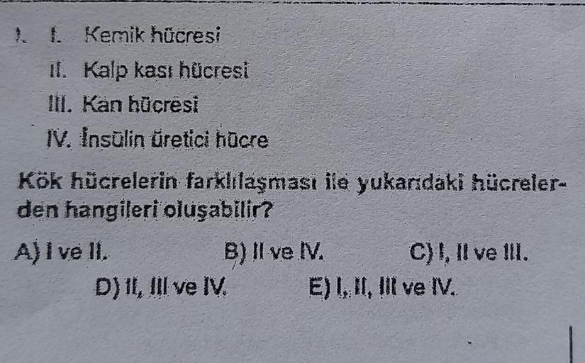 1. Kemik hücresi
11. Kalp kasi hücresi
III. Kan hücresi
IV. Insulin üretici hücre
Kök hücrelerin farklılaşmasi ile yukarıdaki hücreler-
den hangileri oluşabilir?
A) I ve 11.
B) II ve I.
C) I, II ve III.
D)II, III ve IV E) 1, III ve IV.
