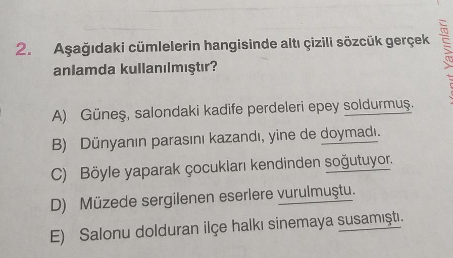 2. Aşağıdaki cümlelerin hangisinde altı çizili sözcük gerçek
anlamda kullanılmıştır?
Yayınları
Wanit
A) Güneş, salondaki kadife perdeleri epey soldurmuş.
B) Dünyanın parasını kazandı, yine de doymadı.
C) Böyle yaparak çocukları kendinden soğutuyor.
D) Müze