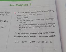 Konu Pekiştirme - 8
çıkan bir kişi
te üçer üçer
.
ğına göre,
Bir uçakta seyahat eden yolcular, ikram edilen çay
ve kahveden en fazla birini almıştır.
Bu yolculardan
çay alan yolcu sayısı, kahve alan yolcu sayısı-
nin 3 katı,
çay ve kahve ikramlarının ikisinden de almayan
yolcu sayısı, tüm yolcu sayısının üçte biri ka-
dardır.
.
E) 51
Bu seyahatte çay almayan yolcu sayısı 72 oldu-
ğuna göre, kahve almayan yolcu sayısı kaçtır?
A) 90
B) 96
C) 100 D) 108 E) 120
