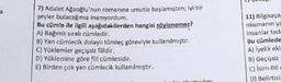 7) Adalet Ağaoğlu'nun romanına umutla başlamıştır; iyi bir
şeyler bulacağıma inanıyordum.
Bu cümle ile ilgili aşağıdakilerden hangisi söylenemez?
A) Bağımlı sıralı cümledir.
B) Yan cümlecik dolaylı tümleç göreviyle kullanılmıştır.
C) Yüklemler geçişsiz fiildir.
D) Yüklemine göre fill cümlesidir.
E) Birden çok yan cümlecik kullanılmıştır.
11) Bilgisaya
okumanın ya
insanlar tadi
Bu cümlede
A) lyelik eki
B) Geçişsiz
C) Isim-fill
D) Belirtisi
Ladum
