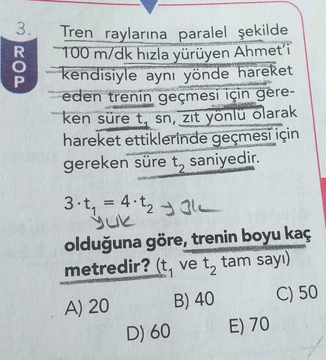 3.
DOW
Tren raylarına paralel şekilde
100 m/dk hızla yürüyen Ahmet'i
kendisiyle aynı yönde hareket
eden trenin geçmesi için gere-
ken süre t, sn, zıt yonlu olarak
hareket ettiklerinde geçmesi için
gereken süre t, saniyedir.
RENOVATUSOSASTO
LIETAUN
3. t = 4