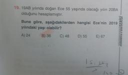 19. 19AB yılında doğan Ece 55 yaşında olacağı yılın 20BA
olduğunu hesaplamıştır.
Buna göre, aşağıdakilerden hangisi Ece'nin 2019
yılındaki yaşı olabilir?
A) 24
B) 36 C) 48 D) 55 E) 67
KONDISYONSERİSİ
Is. 62
no
