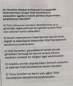 10- Mondros Ateşkes Antlaşması'nın aşağıdaki
hükümlerinden hangisi İtilaf Devletlerinin
yapacakları işgallere hukuki gerekçe oluşturmaya
çalıştıklarının kanitidir?
A) Türk ordusunun sınırların denetlenmesi ve iç
güvenliğin sağlanabilmesi için gerekli sayıdan fazla
olan askerleri terhis edilecektir.
"
B) Devlet makamlarinin haberleşmesi dışında telsiz,
telgraf ve haberleşme istasyonlari İtilaf Devletlerinin
denetimine bırakılacaktır.
C) İtilaf Devletleri, güvenliklerini tehdit altında
gördükleri herhangi bir durum ortaya çıkarsa,
istedikleri stratejik bir bölgeyi işgal edebilecektir.
D) Anadolu sınırları dışında kalan Osmanlı subayları
ve askerleri İtilaf Devletlerine teslim olacaktır.
E) Toros tünelleri ve demir yolu ağları İtilaf
Devletlerinin denetimine bırakılacaktır.