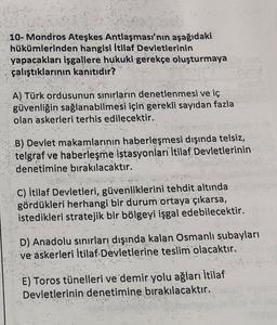 10- Mondros Ateşkes Antlaşması'nın aşağıdaki
hükümlerinden hangisi İtilaf Devletlerinin
yapacakları işgallere hukuki gerekçe oluşturmaya
çalıştıklarının kanitidir?
A) Türk ordusunun sınırların denetlenmesi ve iç
güvenliğin sağlanabilmesi için gerekli sayıdan fazla
olan askerleri terhis edilecektir.
"
B) Devlet makamlarinin haberleşmesi dışında telsiz,
telgraf ve haberleşme istasyonlari İtilaf Devletlerinin
denetimine bırakılacaktır.
C) İtilaf Devletleri, güvenliklerini tehdit altında
gördükleri herhangi bir durum ortaya çıkarsa,
istedikleri stratejik bir bölgeyi işgal edebilecektir.
D) Anadolu sınırları dışında kalan Osmanlı subayları
ve askerleri İtilaf Devletlerine teslim olacaktır.
E) Toros tünelleri ve demir yolu ağları İtilaf
Devletlerinin denetimine bırakılacaktır.
