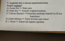 5- Aşağıdaki kişi ve durum eşleştirmelerinden
hangisi yanlıştır?
A) Osman Bey => Bakir para
B) Orhan Bey => Yeniçeri ocağının kurulması
C) Yıldırım Bayezid =>Osmanlılar tarafından İstanbul'un ilk kez
kuşatılması
D) Çelebi Mehmet => Fetret devrinin sona ermesi
E) I. Murat => Edirne'nin başkent yapılması
