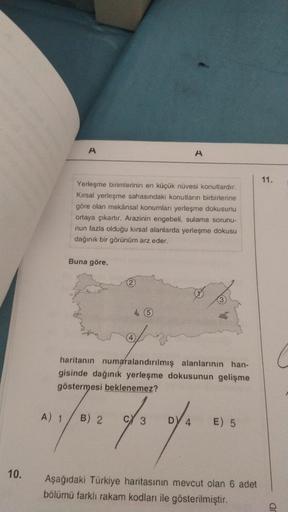 A
A
11.
Yerleşme birimlerinin en küçük nuvesi konutlardır.
Kırsal yerleşme sahasındaki konutların birbirlerine
göre olan mekânsal konumları yerleşme dokusunu
ortaya çıkartır. Arazinin engebeli, sulama sorunu
nun fazla olduğu kırsal alanlarda yerleşme dokus