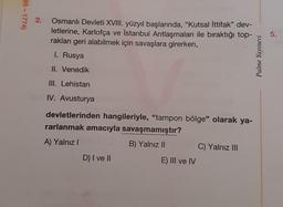 95 - 1774)
2.
Osmanlı Devleti XVIII. yüzyıl başlarında, "Kutsal İttifak” dev-
letlerine, Karlofça ve İstanbul Antlaşmaları ile biraktığı top-
rakları geri alabilmek için savaşlara girerken,
5.
I. Rusya
Palme Yayınevi
II. Venedik
III. Lehistan
IV. Avusturya
devletlerinden hangileriyle, "tampon bölge" olarak ya-
rarlanmak amacıyla savaşmamıştır?
A) Yalnız!
B) Yalnız II
C) Yalnız III
D) I ve II
E) III ve IV