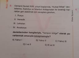 95 - 1774)
2.
Osmanlı Devleti XVIII. yüzyıl başlarında, "Kutsal İttifak” dev-
letlerine, Karlofça ve İstanbul Antlaşmaları ile biraktığı top-
rakları geri alabilmek için savaşlara girerken,
5.
I. Rusya
Palme Yayınevi
II. Venedik
III. Lehistan
IV. Avusturya
devletlerinden hangileriyle, "tampon bölge" olarak ya-
rarlanmak amacıyla savaşmamıştır?
A) Yalnız!
B) Yalnız II
C) Yalnız III
D) I ve II
E) III ve IV
