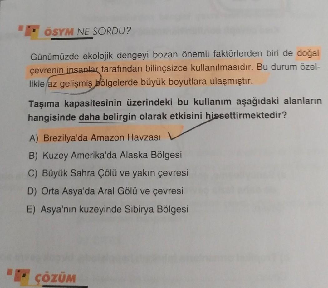 ÖSYM NE SORDU?
Günümüzde ekolojik dengeyi bozan önemli faktörlerden biri de doğal
çevrenin insanlar tarafından bilinçsizce kullanılmasıdır. Bu durum özel-
likle az gelişmiş bölgelerde büyük boyutlara ulaşmıştır.
Taşıma kapasitesinin üzerindeki bu kullanım