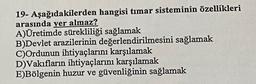 19- Aşağıdakilerden hangisi timar sisteminin özellikleri
arasında yer almaz?
A)Üretimde sürekliliği sağlamak
B)Devlet arazilerinin değerlendirilmesini sağlamak
C)Ordunun ihtiyaçlarını karşılamak
D)Vakıfların ihtiyaçlarını karşılamak
E)Bölgenin huzur ve güvenliğinin sağlamak