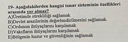 19- Aşağıdakilerden hangisi timar sisteminin özellikleri
arasında yer almaz?
A)Üretimde sürekliliği sağlamak
B)Devlet arazilerinin değerlendirilmesini sağlamak
C)Ordunun ihtiyaçlarını karşılamak
D)Vakıfların ihtiyaçlarını karşılamak
E)Bölgenin huzur ve güvenliğinin sağlamak
