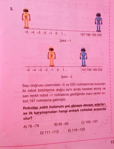 2.
-5 4 -3 -2 -1
0
1 ...
197 198 199 200
Şekil - 1
1
-5 -4 -3 -2 -1 0
1...
197 198 199 200
Şekil - 2
1
Sayı doğrusu üzerindeki –5 ve 200 noktalarında bulunan
iki robot birbirlerine doğru aynı anda hareket etmiş ve
sarı renkli robot -1 noktasına geldiğinde