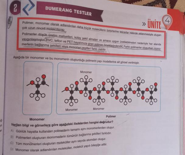 2
BUMERANG TESTLER
4
» ÜNİTE
Polimer, monomer olarak adlandırılan daha küçük moleküllerin birbirlerine tekrarlar hâlinde eklenmesiyle oluşan
çok uzun zincirli moleküllerdir.
Polimerler düşük üretim maliyetleri, kolay şekil almaları ve amaca uygun üretilebi