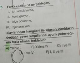 7.
Farkk canhlarda gerçekleşen,
1. tomurcuklanma,
II. konjugasyon,
III. ikiye bölünme,
IV. rejenerasyon
olaylarından hangileri ile oluşan canlıların
değişen çevre koşullarına uyum yeteneği-
nin fazla olması beklenir?
A) Yalnız 11 B) Yalnız IV C) I ve III
DIl ve IV E) I, II ve III
C