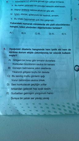 8. 1. Arkadaşlarının gözüne girmek için çatıya tırmandı.
II. Bu kadar yetenekli bir çocuğa haksızlık edemezsin.
III. Kapıyı aralayip salona şöyle bir göz attı.
IV. lçten, dürüst, güleryüzlü bir kadındı, annem.
V. Bu kitabı hazırlarken çok titiz çalışmıştı.
Yukarıdaki numaralı cümlelerde altı çizili sözcüklerden
hangisi, kökü yönünden diğerlerinden farklıdır?
Palme Yayınevi
12.
A) I.
B) II.
C) III.
D) IV.
E) V.
-
el
13
9. Aşağıdaki dizelerin hangisinde hem iyelik eki hem de
ayrılma durum ekiyle çekimlenmiş bir sözcük kullanıl-
mıştır?
A) Gölgem bir hırsız gibi tırmanır duvarlara
side Korkudan büzülürüm usulca bir kenara
B) Güneşin batmasına yakın saatlerde
Yıkanırdı gölgesi kuytu bir derede
C) Bu sevinç mutlu günlerin ışığı
Vurur üstümüze usulca ürkek
D) Seni korkutacak geçtiğin yollar
Mün Arkandan gelecek hep ayak sesim
E) Gurbetten gelmişim yorgunum hancı
Şuraya bir yatak ser yavaş yavaş
