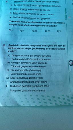 8. 1. Arkadaşlarının gözüne girmek için çatıya tırmandı.
II. Bu kadar yetenekli bir çocuğa haksızlık edemezsin.
III. Kapıyı aralayip salona şöyle bir göz attı.
IV. lçten, dürüst, güleryüzlü bir kadındı, annem.
V. Bu kitabı hazırlarken çok titiz çalışmıştı.
Yukarıdaki numaralı cümlelerde altı çizili sözcüklerden
hangisi, kökü yönünden diğerlerinden farklıdır?
Palme Yayınevi
12.
A) I.
B) II.
C) III.
D) IV.
E) V.
-
el
13
9. Aşağıdaki dizelerin hangisinde hem iyelik eki hem de
ayrılma durum ekiyle çekimlenmiş bir sözcük kullanıl-
mıştır?
A) Gölgem bir hırsız gibi tırmanır duvarlara
side Korkudan büzülürüm usulca bir kenara
B) Güneşin batmasına yakın saatlerde
Yıkanırdı gölgesi kuytu bir derede
C) Bu sevinç mutlu günlerin ışığı
Vurur üstümüze usulca ürkek
D) Seni korkutacak geçtiğin yollar
Mün Arkandan gelecek hep ayak sesim
E) Gurbetten gelmişim yorgunum hancı
Şuraya bir yatak ser yavaş yavaş
