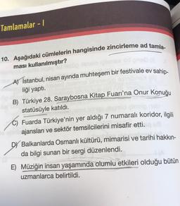 Tamlamalar - 1
10. Aşağıdaki cümlelerin hangisinde zincirleme ad tamla-
ması kullanılmıştır?
A) İstanbul, nisan ayında muhteşem bir festivale ev sahip-
liği yaptı.
B) Türkiye 28. Saraybosna Kitap Fuarı'na Onur Konuğu
statüsüyle katıldı.
C) Fuarda Türkiye'nin yer aldığı 7 numaralı koridor, ilgili
ajansları ve sektör temsilcilerini misafir etti.
Balkanlarda Osmanlı kültürü, mimarisi ve tarihi hakkın-
da bilgi sunan bir sergi düzenlendi.
E) Müziğin insan yaşamında olumlu etkileri olduğu bütün
uzmanlarca belirtildi.
