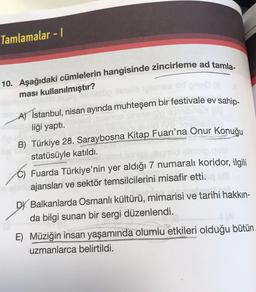 Tamlamalar - 1
10. Aşağıdaki cümlelerin hangisinde zincirleme ad tamla-
ması kullanılmıştır?
A) İstanbul, nisan ayında muhteşem bir festivale ev sahip-
liği yaptı.
B) Türkiye 28. Saraybosna Kitap Fuarı'na Onur Konuğu
statüsüyle katıldı.
C) Fuarda Türkiye'nin yer aldığı 7 numaralı koridor, ilgili
ajansları ve sektör temsilcilerini misafir etti.
Balkanlarda Osmanlı kültürü, mimarisi ve tarihi hakkın-
da bilgi sunan bir sergi düzenlendi.
E) Müziğin insan yaşamında olumlu etkileri olduğu bütün
uzmanlarca belirtildi.
