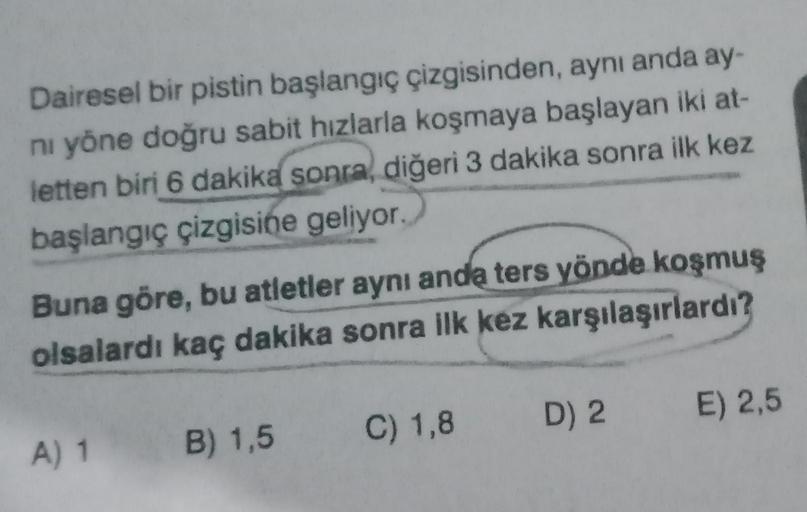 Dairesel bir pistin başlangıç çizgisinden, aynı anda ay-
ni yöne doğru sabit hızlarla koşmaya başlayan iki at-
letten biri 6 dakika sonra, diğeri 3 dakika sonra ilk kez
başlangıç çizgisine geliyor.
Buna göre, bu atletler aynı anda ters yönde koşmuş
olsalar