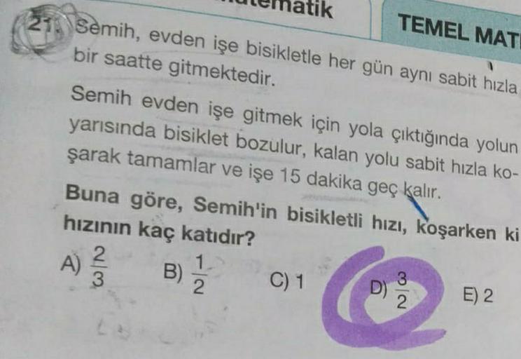 TEMEL MATI
Semih, evden işe bisikletle her gün aynı sabit hızla
bir saatte gitmektedir.
Semih evden işe gitmek için yola çıktığında yolun
yarısında bisiklet bozulur, kalan yolu sabit hızla ko-
şarak tamamlar ve işe 15 dakika geç kalır. .
Buna göre, Semih'i