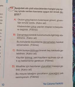 Zek
ami
13. Aşağıdaki altı çizili sözcüklerden hangisi yay ay-
raç içinde verilen kavrama uygun bir örnek de-
ğildir?
atin
nü-
Sre
la-
A) Okulun çıkış kapısını bulamayan görevli, güven-
liğe sorular sordu. (Kalıcı ad)
Kitabevinden çıkışı yapılan kitaplar kırtasiyele-
re dağıtıldı. (Fiilimsi)
m
n-
7 7 3
e-
B) Danışmaya sorarak kurumumuzla ilgili bilgi ala-
bilirsiniz. (Kalıcı ad)
Bu konularda büyüklerine danışmadan hareket
etmemelisin. (Fiilimsi)
k.
1-
r
C) Bizim buraya dolmuşa binerek beş dakikada ge-
lebilirsin. (Kalıcı ad)
Kayıtlar dolmuş, yeni kayıtların açılması için al-
tı ay beklememiz gerekiyor. (Fiilimsi)
e
D) Misafirler için hazırlanan yiyecekleri masaya ge-
tirdi. (Kalıcı ad)
Bu meyve tabağını çocukların yiyeceğini pek
sanmiyorum. (Fiilimsi)
10
Yaz Çalışma Fasiküla