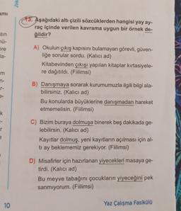 Zek
ami
13. Aşağıdaki altı çizili sözcüklerden hangisi yay ay-
raç içinde verilen kavrama uygun bir örnek de-
ğildir?
atin
nü-
Sre
la-
A) Okulun çıkış kapısını bulamayan görevli, güven-
liğe sorular sordu. (Kalıcı ad)
Kitabevinden çıkışı yapılan kitaplar kırtasiyele-
re dağıtıldı. (Fiilimsi)
m
n-
7 7 3
e-
B) Danışmaya sorarak kurumumuzla ilgili bilgi ala-
bilirsiniz. (Kalıcı ad)
Bu konularda büyüklerine danışmadan hareket
etmemelisin. (Fiilimsi)
k.
1-
r
C) Bizim buraya dolmuşa binerek beş dakikada ge-
lebilirsin. (Kalıcı ad)
Kayıtlar dolmuş, yeni kayıtların açılması için al-
tı ay beklememiz gerekiyor. (Fiilimsi)
e
D) Misafirler için hazırlanan yiyecekleri masaya ge-
tirdi. (Kalıcı ad)
Bu meyve tabağını çocukların yiyeceğini pek
sanmiyorum. (Fiilimsi)
10
Yaz Çalışma Fasiküla
