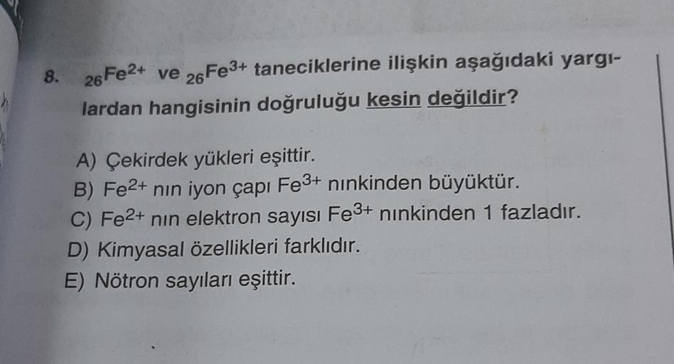 ve
26
8. 26Fe2+
8
Fe3+ taneciklerine ilişkin aşağıdaki yargi-
lardan hangisinin doğruluğu kesin değildir?
A) Çekirdek yükleri eşittir.
B) Fe2+ nin iyon çapı Fe3+ ninkinden büyüktür.
C) Fe2+ nin elektron sayısı Fe3+ ninkinden 1 fazladır.
D) Kimyasal özellik