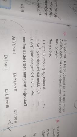 3.
2 M 200 mL'lik NaCl çözeltisi ile 1 M 300 mL'lik
AgNO3 çözeltisi karıştırıldığında tam verimle AgCI
tuzu çöküyor.
6. 2M 300
çözeltis
sinin özküt
- alinip ay-
mamlıyor.
Buna göre,
Çökn
rilen
+
vol.L-1
1. Dipte 0,3 mol AgCl) bulunur.
(K
.
II. Na iyon derişimi 0,2 mol.L- dir.
III. Ag iyon derişimi 0,6 mol.L'dir.
verilen ifadelerden hangileri doğrudur?
+
E
E) 6
A) Yalnız
B) Yalnız 11
C) I ve 11
D) I ve III
E) I, II ve III
