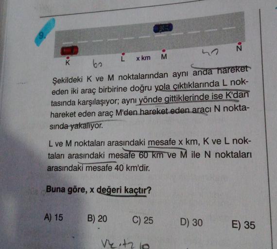 h N
K
L
60
x km M
Şekildeki K ve M noktalarından aynı anda hareket
eden iki araç birbirine doğru yola çıktıklarında L nok-
tasında karşılaşıyor; aynı yönde gittiklerinde ise K'dan
hareket eden araç M'den hareket eden aracı N nokta-
sinda
yakalıyor.
L ve M