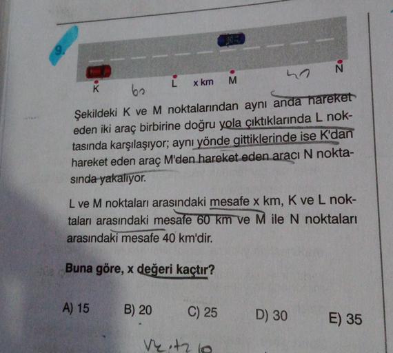 h N
K
L
60
x km M
Şekildeki K ve M noktalarından aynı anda hareket
eden iki araç birbirine doğru yola çıktıklarında L nok-
tasında karşılaşıyor; aynı yönde gittiklerinde ise K'dan
hareket eden araç M'den hareket eden aracı N nokta-
sinda
yakalıyor.
L ve M 