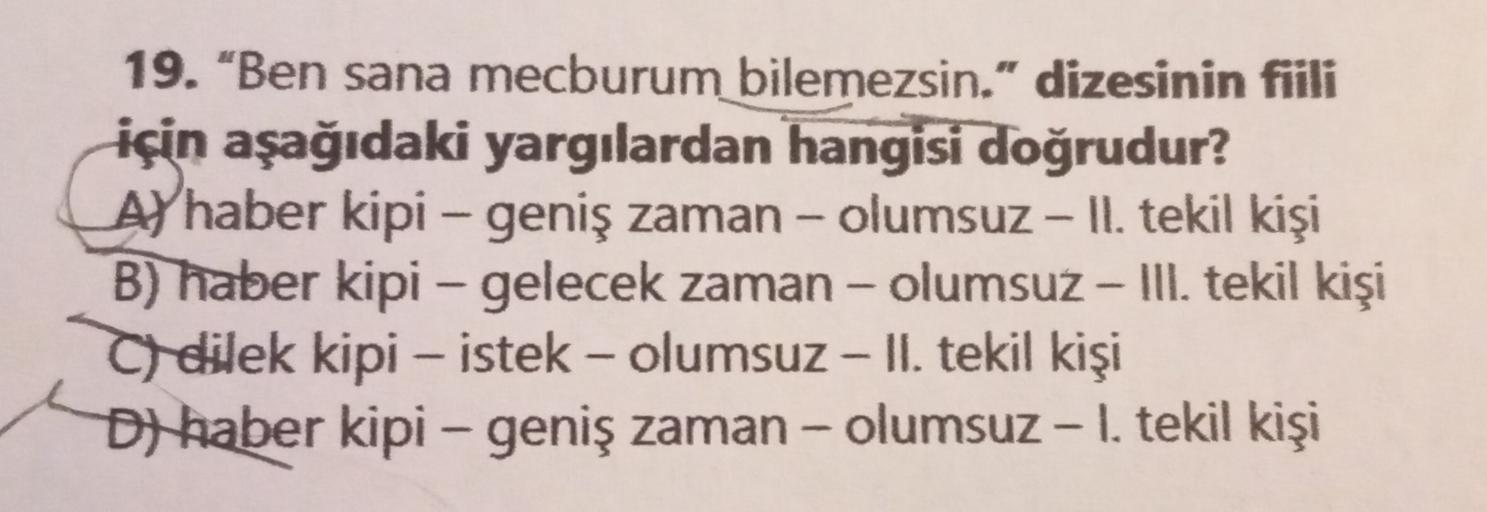 -
-
19. "Ben sana mecburum bilemezsin." dizesinin fiili
için aşağıdaki yargılardan hangisi doğrudur?
Al haber kipi – geniş zaman - olumsuz - Il. tekil kişi
B) haber kipi – gelecek zaman - olumsuz - II. tekil kişi
Odilek kipi – istek - olumsuz - II. tekil k