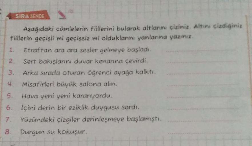 SIRA SENDE
Aşağıdaki cümlelerin fiillerini bularak altlannı çixiniz. Altre cixdiginiz
fiillerin geçişli mi geçişsiz mi olduklan yanlanna yazınız.
1. Etraftan ara ara sesler gelmeye başladı.
2. Sert bakışlannı duvar kenanna çevirdi.
3. Arka sırada oturan öğ