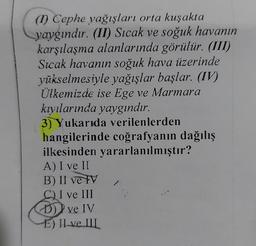 (Cephe yağışları orta kuşakta
yaygındır. (II) Sıcak ve soğuk havanın
karşılaşma alanlarında görülür. (III)
Sıcak havanın soğuk hava üzerinde
yükselmesiyle yağışlar başlar. (IV)
Ülkemizde ise Ege ve Marmara
kıyılarında yaygındır.
3) Yukarıda verilenlerden
hangilerinde coğrafyanın dağılış
ilkesinden yararlanılmıştır?
A) I ve II
B) II ve IV
CI ve III
D)) ve IV
E) II ve III
