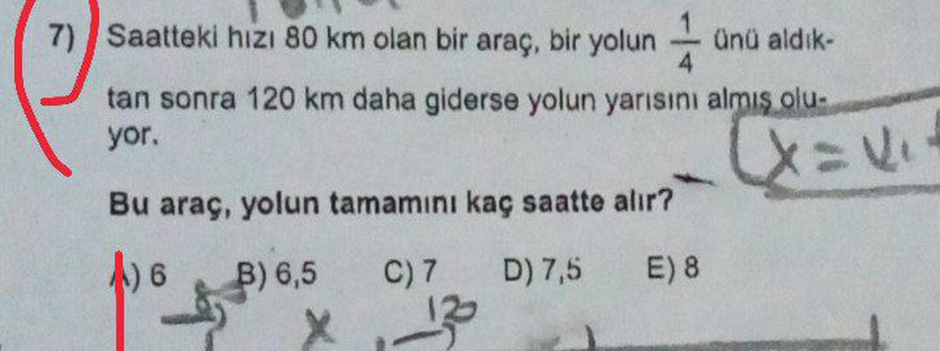 71 Saatteki hizi 80 km olan bir araç, bir yolun 1 anu aldık-
) hızı
tan sonra 120 km daha giderse yolun yarısını almış olu-
yor.
[x= uit
Bu araç, yolun tamamını kaç saatte alır?
1) 6
6
D) 7,5
E) 8
B) 6,5 C) 7
x 12