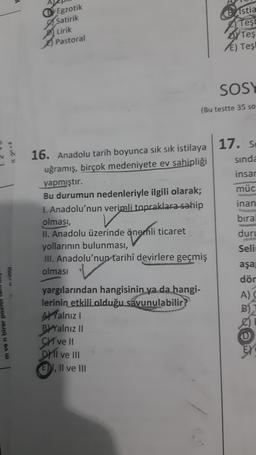 Istia
Egzotik
Satirik
Lirik
Prophe
Tes!
OY Teş
E) Tes
Pastoral
SOSY
(Bu testte 35 so
Garin
16. Anadolu tarih boyunca sık sık istilaya 17. Se
sinda
uğramış, birçok medeniyete ev sahipliği
insar
yapmıştır.
müc
Bu durumun nedenleriyle ilgili olarak;
1. Anadolu'nun verimli topraklara sahip inan
olması,
bira
II. Anadolu üzerinde önemli ticaret
duru
yollarının bulunması,
Seli
III. Anadolu'nun tarihî devirlere geçmiş
olması
aşa
dör
yargılarından hangisinin ya da hangi-
A)
lerinin etkili olduğu savunulabilir?
Al Yalnız
B
B) Yalnız II
Chi ve II
Dili ve it!
E), Il ve III
rilir
mven