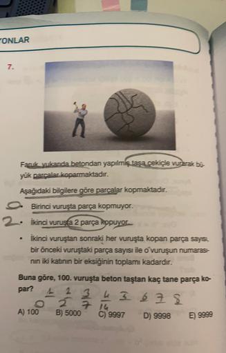 "ONLAR
7.
Faruk yıkanda betondan yapılmiş tasa cekiçle vurarak bi-
yük parcalar koparmaktadır.
Aşağıdaki bilgilere göre parcalar kopmaktadır.
.
Birinci vuruşta parça kopmuyor.
2. İkinci vurusta 2 parça kopuyor
İkinci vuruştan sonraki her vuruşta kopan parç