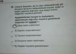 YM
35. Volkanik faaliyetler; dar bir alanı etkileyebileceği gibi
dünyanın tamamını etkileyebilecek boyutta, doğal ve
beşeri yaşamda doğrudan veya dolaylı önemli
değişimler meydana getirebilir.
Aşağıdakilerden hangisi bu faaliyetlerin
yaşanmasıyla doğrudan meydana gelebilecek
olaylardan biri değildir?
Göçe neden olabilmeleri
B) Deprem oluşturabilmeleri
C) Tsunami oluşturabilmeleri
D) Erozyona neden olabilmeleri
E) Heyelan meydana getirebilmeleri