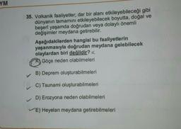 YM
35. Volkanik faaliyetler; dar bir alanı etkileyebileceği gibi
dünyanın tamamını etkileyebilecek boyutta, doğal ve
beşeri yaşamda doğrudan veya dolaylı önemli
değişimler meydana getirebilir.
Aşağıdakilerden hangisi bu faaliyetlerin
yaşanmasıyla doğrudan meydana gelebilecek
olaylardan biri değildir?
Göçe neden olabilmeleri
B) Deprem oluşturabilmeleri
C) Tsunami oluşturabilmeleri
D) Erozyona neden olabilmeleri
E) Heyelan meydana getirebilmeleri
