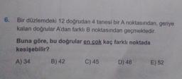 6. Bir düzlemdeki 12 doğrudan 4 tanesi bir A noktasından, geriye
kalan doğrular A'dan farklı B noktasından geçmektedir.
Buna göre, bu doğrular en cok kaç farklı noktada
kesişebilir?
A) 34
B) 42
C) 45
D) 48
E) 52